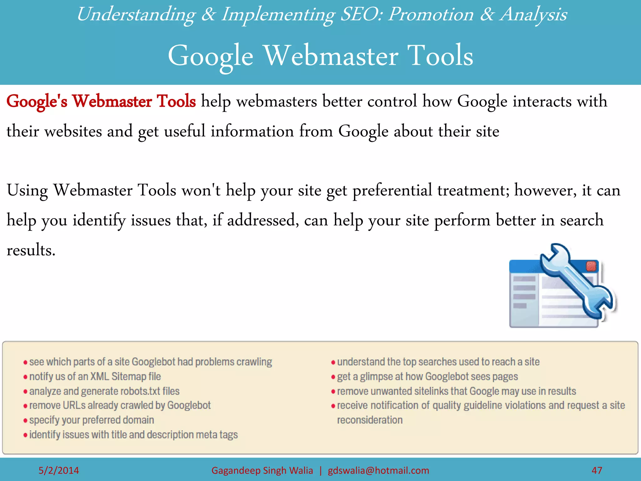 Understanding & Implementing SEO: Promotion & Analysis Google Webmaster Tools 
Google's Webmaster Tools help webmasters better control how Google interacts with their websites and get useful information from Google about their site 
Using Webmaster Tools won't help your site get preferential treatment; however, it can help you identify issues that, if addressed, can help your site perform better in search results. 
5/2/2014 
Gagandeep Singh Walia | gdswalia@hotmail.com 
47  