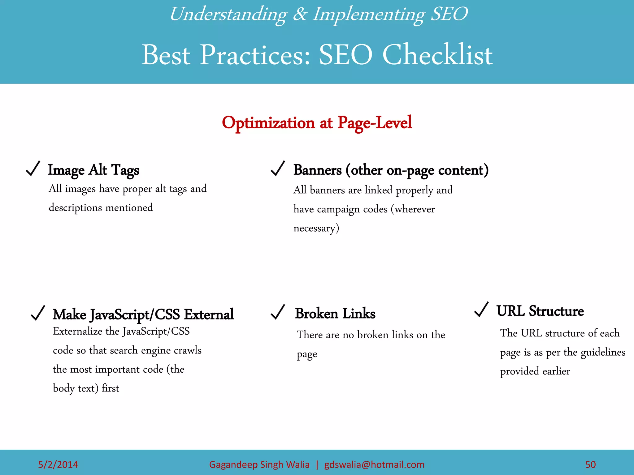 5/2/2014 
Gagandeep Singh Walia | gdswalia@hotmail.com 
50 
Image Alt Tags 
Make JavaScript/CSS External 
Banners (other on-page content) 
Broken Links 
URL Structure 
Optimization at Page-Level 
All images have proper alt tags and descriptions mentioned 
Externalize the JavaScript/CSS code so that search engine crawls the most important code (the body text) first 
All banners are linked properly and have campaign codes (wherever necessary) 
There are no broken links on the page 
The URL structure of each page is as per the guidelines provided earlier 
Understanding & Implementing SEO Best Practices: SEO Checklist  