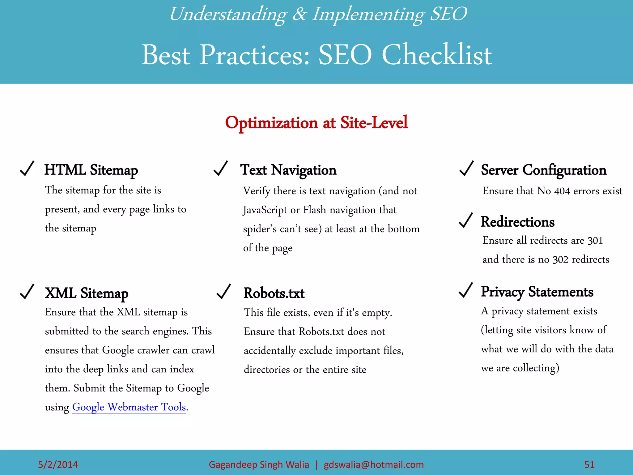 5/2/2014 
Gagandeep Singh Walia | gdswalia@hotmail.com 
51 
HTML Sitemap 
XML Sitemap 
Text Navigation 
Robots.txt 
Server Configuration 
Redirections 
Privacy Statements 
Optimization at Site-Level 
Understanding & Implementing SEO Best Practices: SEO Checklist 
The sitemap for the site is present, and every page links to the sitemap 
Ensure that the XML sitemap is submitted to the search engines. This ensures that Google crawler can crawl into the deep links and can index them. Submit the Sitemap to Google using Google Webmaster Tools. 
Verify there is text navigation (and not JavaScript or Flash navigation that spider’s can’t see) at least at the bottom of the page 
This file exists, even if it's empty. Ensure that Robots.txt does not accidentally exclude important files, directories or the entire site 
Ensure that No 404 errors exist 
Ensure all redirects are 301 and there is no 302 redirects 
A privacy statement exists (letting site visitors know of what we will do with the data we are collecting)  