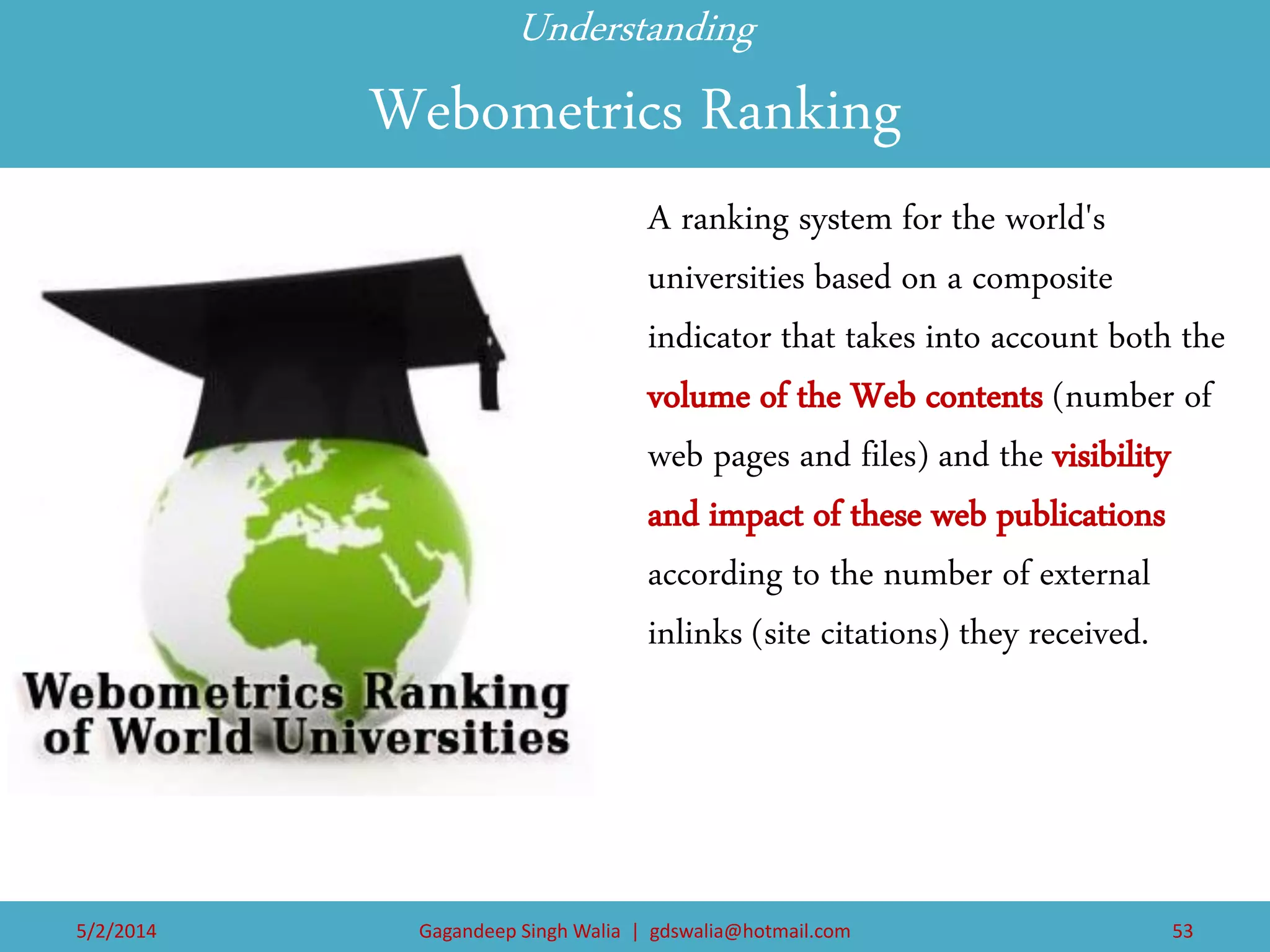Understanding Webometrics Ranking 
A ranking system for the world's universities based on a composite indicator that takes into account both the volume of the Web contents (number of web pages and files) and the visibility and impact of these web publications according to the number of external inlinks (site citations) they received. 
5/2/2014 
Gagandeep Singh Walia | gdswalia@hotmail.com 
53  