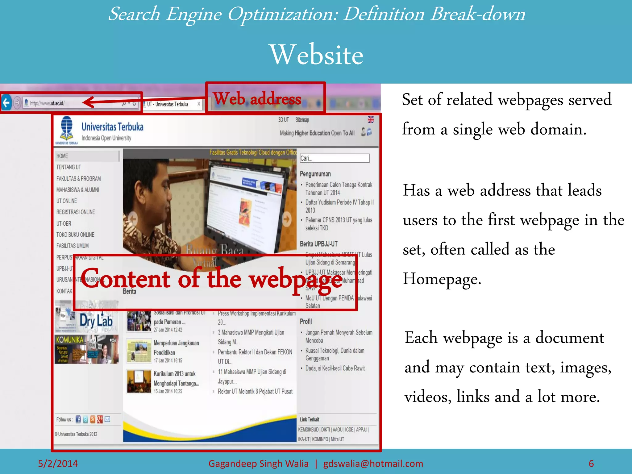 Has a web address that leads users to the first webpage in the set, often called as the Homepage. 
Search Engine Optimization: Definition Break-down Website 
Set of related webpages served from a single web domain. 
Each webpage is a document and may contain text, images, videos, links and a lot more. 
Web address 
Content of the webpage 
5/2/2014 
Gagandeep Singh Walia | gdswalia@hotmail.com 
6  