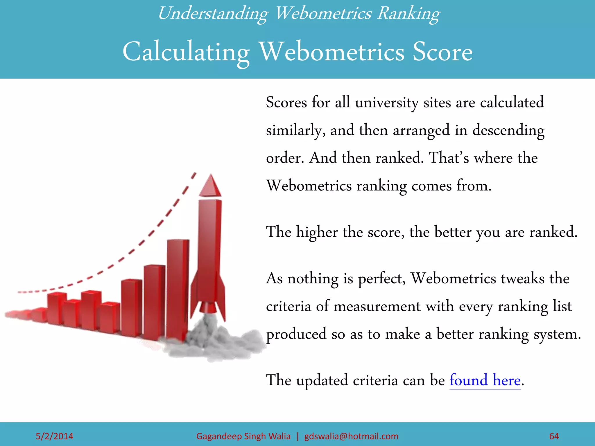 Understanding Webometrics Ranking Calculating Webometrics Score 
Scores for all university sites are calculated similarly, and then arranged in descending order. And then ranked. That’s where the Webometrics ranking comes from. 
The higher the score, the better you are ranked. 
As nothing is perfect, Webometrics tweaks the criteria of measurement with every ranking list produced so as to make a better ranking system. 
The updated criteria can be found here. 
5/2/2014 
Gagandeep Singh Walia | gdswalia@hotmail.com 
64  