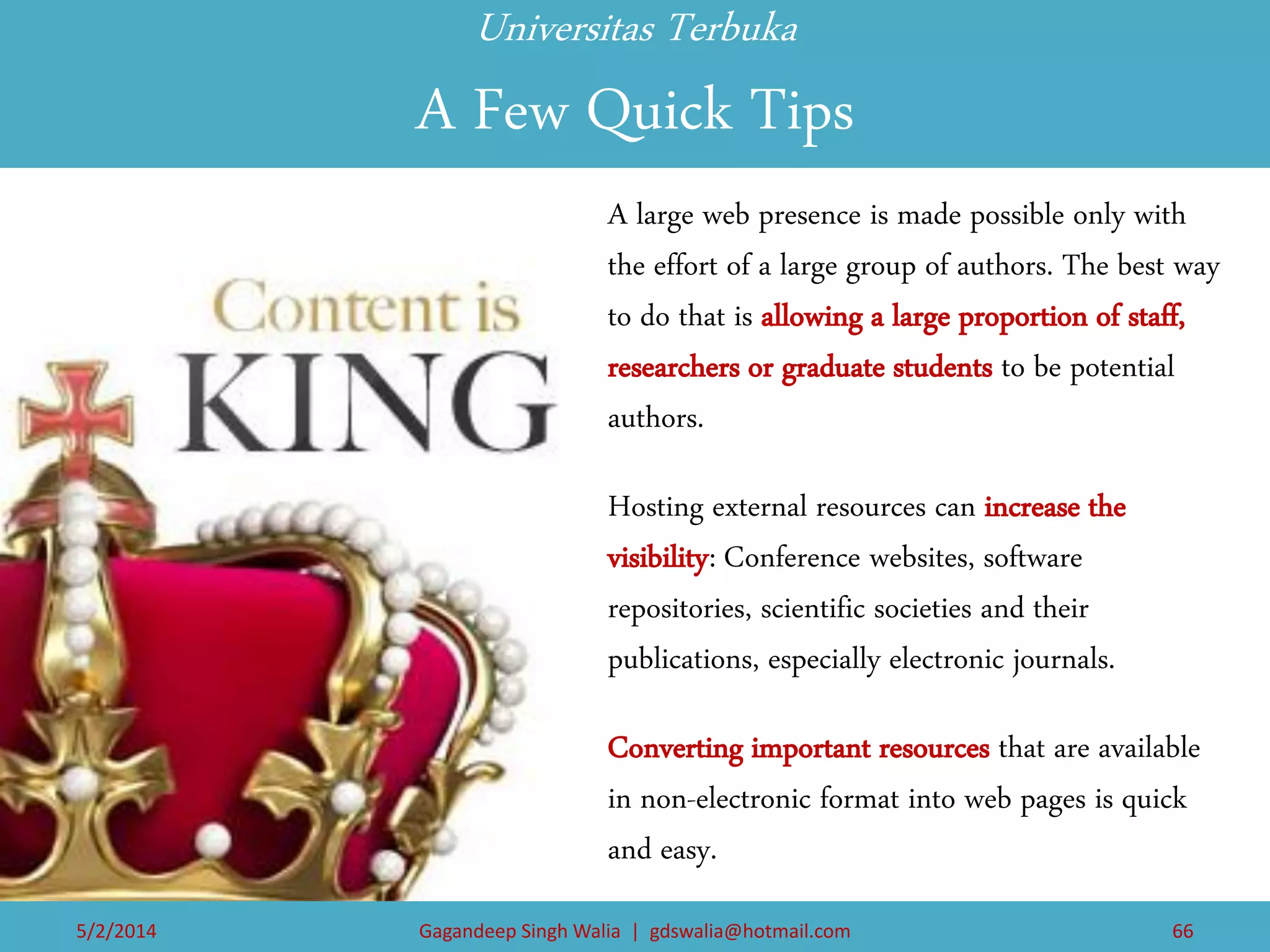 Universitas Terbuka A Few Quick Tips 
A large web presence is made possible only with the effort of a large group of authors. The best way to do that is allowing a large proportion of staff, researchers or graduate students to be potential authors. 
Hosting external resources can increase the visibility: Conference websites, software repositories, scientific societies and their publications, especially electronic journals. 
Converting important resources that are available in non-electronic format into web pages is quick and easy. 
5/2/2014 
Gagandeep Singh Walia | gdswalia@hotmail.com 
66  
