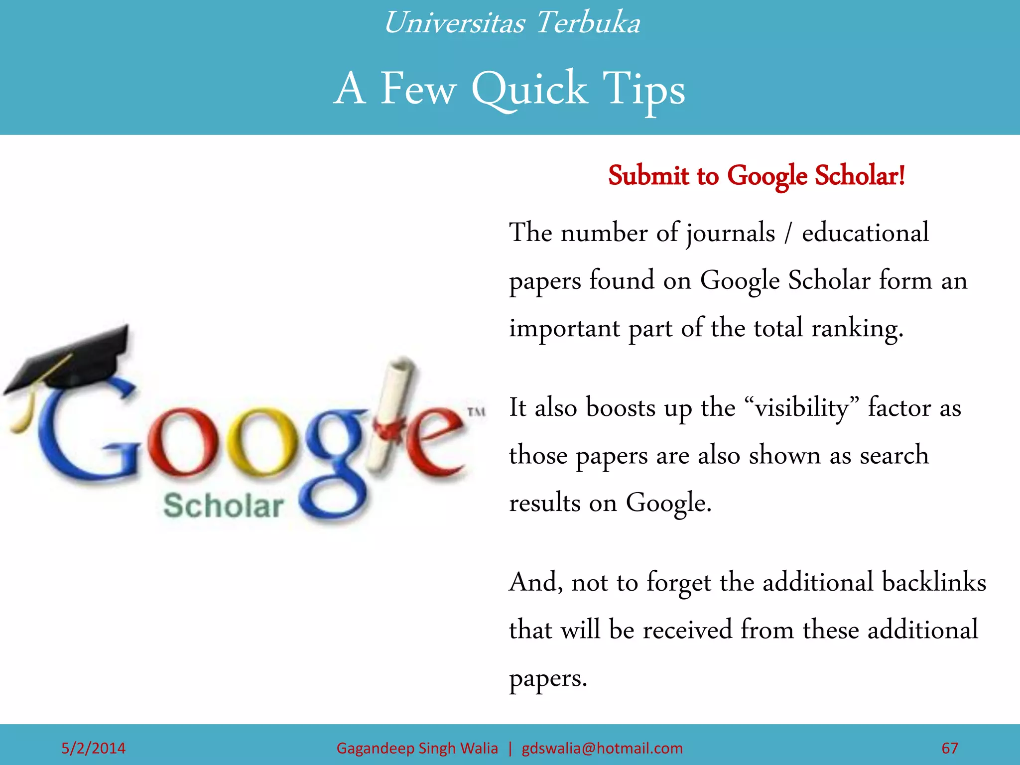 Universitas Terbuka A Few Quick Tips 
Submit to Google Scholar! 
The number of journals / educational papers found on Google Scholar form an important part of the total ranking. 
It also boosts up the “visibility” factor as those papers are also shown as search results on Google. 
And, not to forget the additional backlinks that will be received from these additional papers. 
5/2/2014 
Gagandeep Singh Walia | gdswalia@hotmail.com 
67  