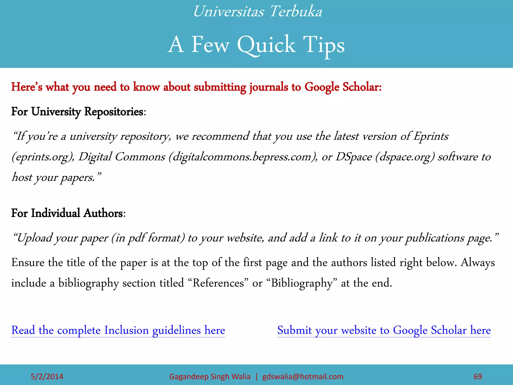 Universitas Terbuka A Few Quick Tips 
Here’s what you need to know about submitting journals to Google Scholar: 
For University Repositories: 
“If you're a university repository, we recommend that you use the latest version of Eprints (eprints.org), Digital Commons (digitalcommons.bepress.com), or DSpace (dspace.org) software to host your papers.” 
For Individual Authors: 
“Upload your paper (in pdf format) to your website, and add a link to it on your publications page.” 
Ensure the title of the paper is at the top of the first page and the authors listed right below. Always include a bibliography section titled “References” or “Bibliography” at the end. 
Read the complete Inclusion guidelines here Submit your website to Google Scholar here 
5/2/2014 
Gagandeep Singh Walia | gdswalia@hotmail.com 
69  