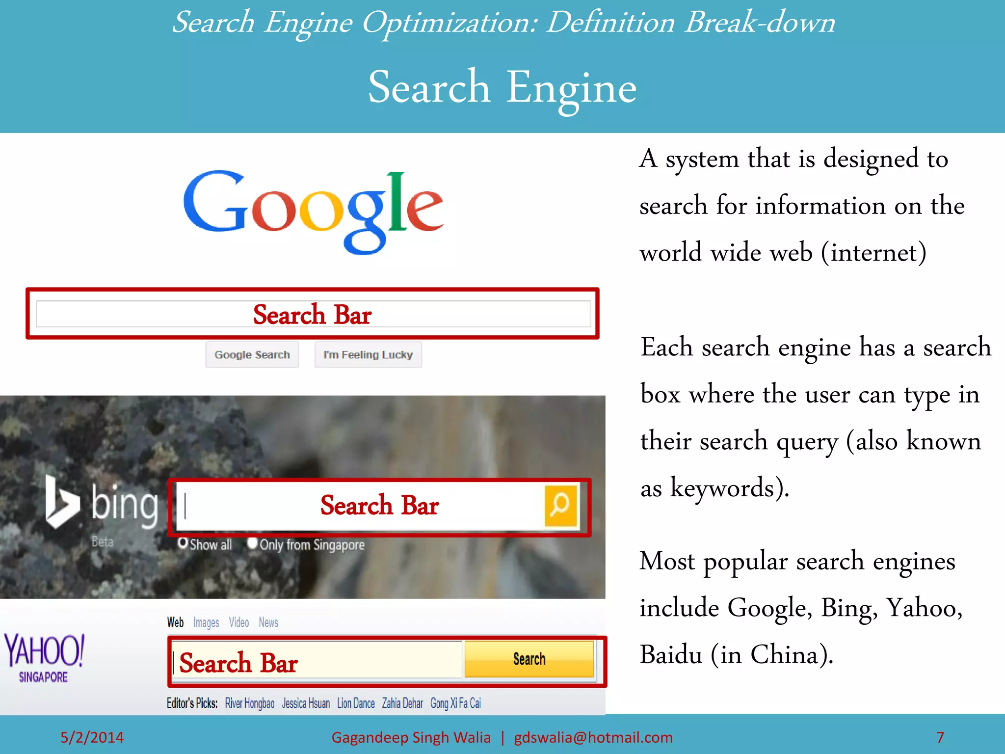 Each search engine has a search box where the user can type in their search query (also known as keywords). 
Search Engine Optimization: Definition Break-down Search Engine 
A system that is designed to search for information on the world wide web (internet) 
Most popular search engines include Google, Bing, Yahoo, Baidu (in China). 
Search Bar 
Content of the webpage 
Search Bar 
Search Bar 
5/2/2014 
Gagandeep Singh Walia | gdswalia@hotmail.com 
7  