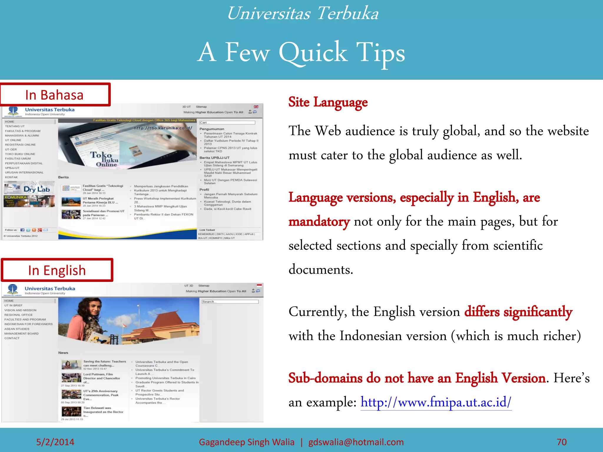 Universitas Terbuka A Few Quick Tips 
Site Language 
The Web audience is truly global, and so the website must cater to the global audience as well. 
Language versions, especially in English, are mandatory not only for the main pages, but for selected sections and specially from scientific documents. 
Currently, the English version differs significantly with the Indonesian version (which is much richer) 
Sub-domains do not have an English Version. Here’s an example: http://www.fmipa.ut.ac.id/ 
In Bahasa 
In English 
5/2/2014 
Gagandeep Singh Walia | gdswalia@hotmail.com 
70  