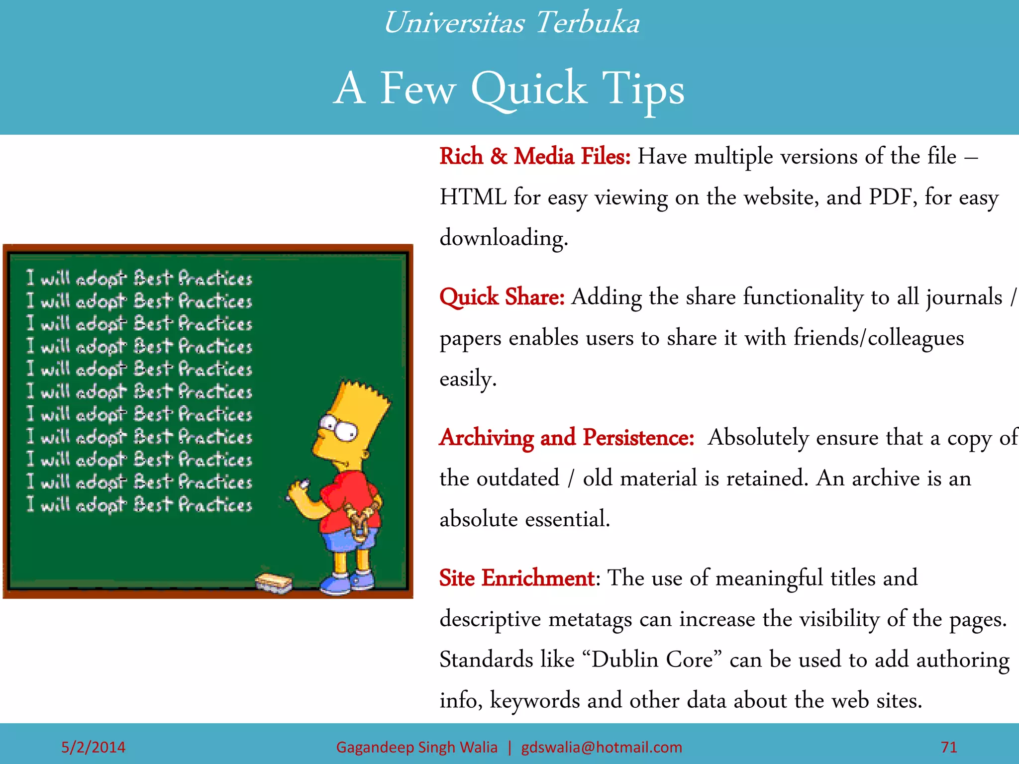 Universitas Terbuka A Few Quick Tips 
Rich & Media Files: Have multiple versions of the file – HTML for easy viewing on the website, and PDF, for easy downloading. 
Quick Share: Adding the share functionality to all journals / papers enables users to share it with friends/colleagues easily. 
Archiving and Persistence: Absolutely ensure that a copy of the outdated / old material is retained. An archive is an absolute essential. 
Site Enrichment: The use of meaningful titles and descriptive metatags can increase the visibility of the pages. Standards like “Dublin Core” can be used to add authoring info, keywords and other data about the web sites. 
5/2/2014 
Gagandeep Singh Walia | gdswalia@hotmail.com 
71  