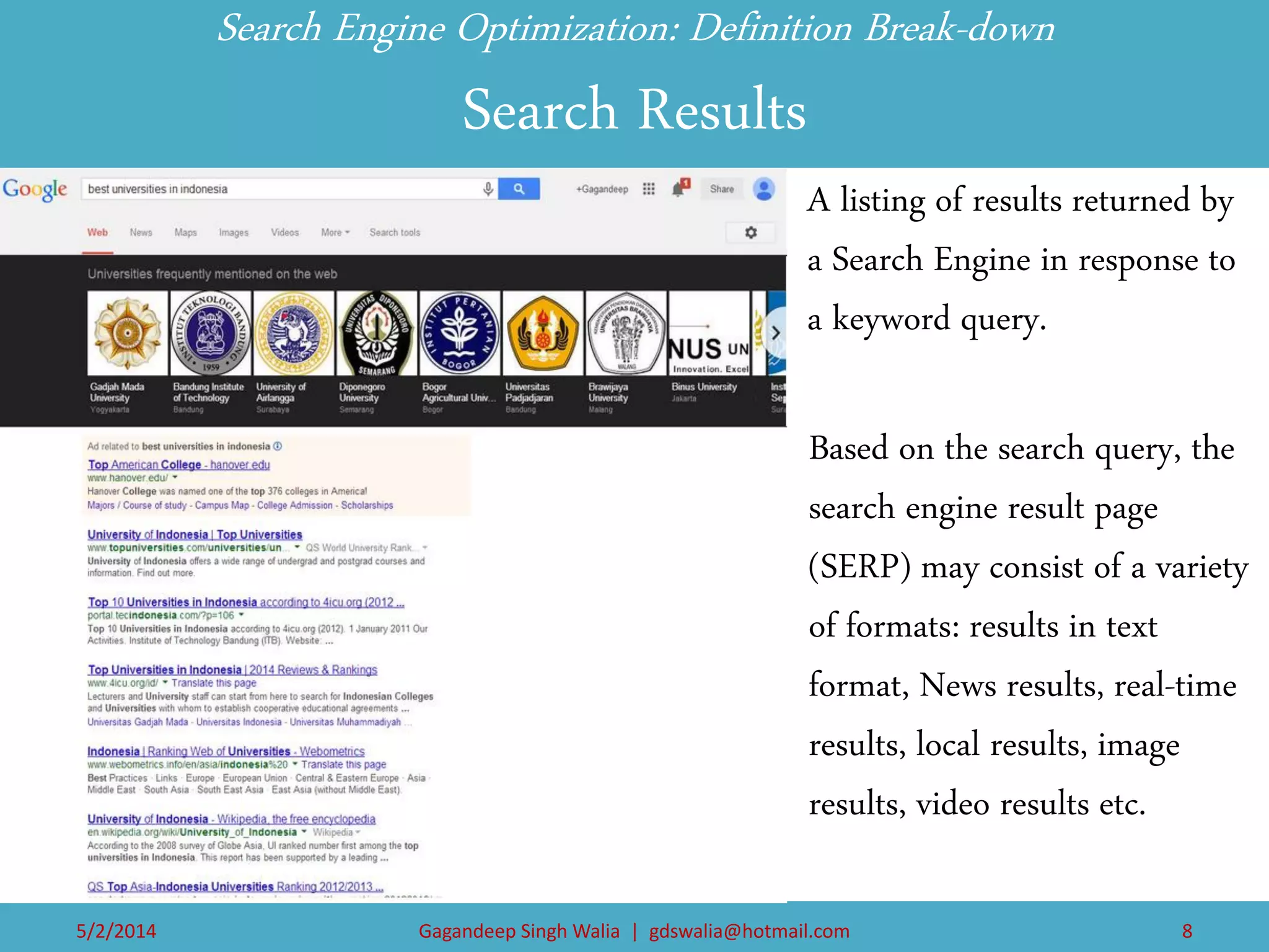 Based on the search query, the search engine result page (SERP) may consist of a variety of formats: results in text format, News results, real-time results, local results, image results, video results etc. 
Search Engine Optimization: Definition Break-down Search Results 
A listing of results returned by a Search Engine in response to a keyword query. 
Search Bar 
Content of the webpage 
Search Bar 
Search Bar 
5/2/2014 
Gagandeep Singh Walia | gdswalia@hotmail.com 
8  