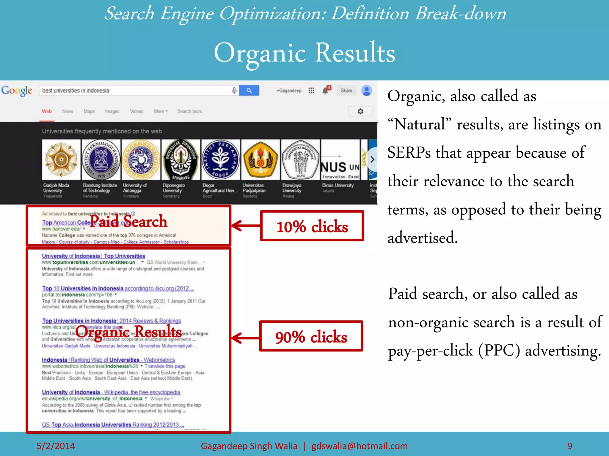 Paid search, or also called as non-organic search is a result of pay-per-click (PPC) advertising. 
Search Engine Optimization: Definition Break-down Organic Results 
Organic, also called as “Natural” results, are listings on SERPs that appear because of their relevance to the search terms, as opposed to their being advertised. 
Organic Results 
Paid Search 
10% clicks 
90% clicks 
Gagandeep Singh Walia | gdswalia@hotmail.com 
5/2/2014 
9  