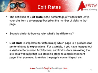 Exit Rates <ul><li>The definition of  Exit Rate  is the percentage of visitors that leave your site from a given page base...