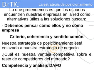 La estrategia de posicionamiento
Lo que pretendemos es que los usuarios
encuentren nuestras empresas en la red como
alternativas útiles a las soluciones buscan:
- Debemos pensar cómo ellos y no cómo
empresa
Criterio, coherencia y sentido común.
Nuestra estrategia de posicionamiento está
enlazada a nuestra estrategia de negocio.
¿Cuál es nuestra ventaja competitiva sobre el
resto de competidores del mercado?
Competencia y análisis DAFO
 
