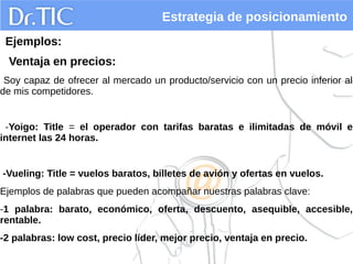 Estrategia de posicionamiento
Ejemplos:
Ventaja en precios:
Soy capaz de ofrecer al mercado un producto/servicio con un precio inferior al
de mis competidores.
-Yoigo: Title = el operador con tarifas baratas e ilimitadas de móvil e
internet las 24 horas.
-Vueling: Title = vuelos baratos, billetes de avión y ofertas en vuelos.
Ejemplos de palabras que pueden acompañar nuestras palabras clave:
-1 palabra: barato, económico, oferta, descuento, asequible, accesible,
rentable.
-2 palabras: low cost, precio líder, mejor precio, ventaja en precio.
 