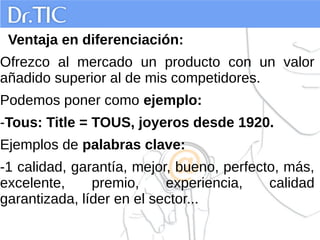 Ventaja en diferenciación:
Ofrezco al mercado un producto con un valor
añadido superior al de mis competidores.
Podemos poner como ejemplo:
-Tous: Title = TOUS, joyeros desde 1920.
Ejemplos de palabras clave:
-1 calidad, garantía, mejor, bueno, perfecto, más,
excelente, premio, experiencia, calidad
garantizada, líder en el sector...
 