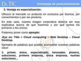 Estrategia de posicionamiento
3. Ventaja en especialización:
Ofrezco al mercado un producto en exclusiva por licencia, por
conocimientos o por ser pioneros.
En este caso, nuestra imagen corporativa debería ser muy
explicativa acerca de qué hacemos y por qué somos los
primeros o los únicos.
Podemos poner como ejemplo:
-Eye os: Title = Cloud computing – Web Desktop – Cloud
Desktop.
Ejemplos de palabras que pueden acompañar nuestras palabras
clave:
1- primer, único, especializado, innovador, pionero,
soluciones, primera empresa, única empresa, nuevas
soluciones...
 