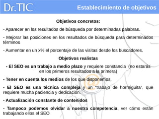 Establecimiento de objetivos
Objetivos concretos:
- Aparecer en los resultados de búsqueda por determinadas palabras.
- Mejorar las posiciones en los resultados de búsqueda para determinados
términos
- Aumentar en un x% el porcentaje de las visitas desde los buscadores.
Objetivos realistas
- El SEO es un trabajo a medio plazo y requiere constancia (no estarás
en los primeros resultados a la primera)
- Tener en cuenta los medios de los que disponemos.
- El SEO es una técnica compleja y un “trabajo de hormiguita”, que
requiere mucha paciencia y dedicación.
- Actualización constante de contenidos
- Tampoco podemos olvidar a nuestra competencia, ver cómo están
trabajando ellos el SEO
 