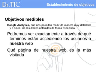 Establecimiento de objetivos
Objetivos medibles
Google Analytics, que nos permiten medir de manera muy detallada
y a diario, los resultados obtenidos de forma específica.
Podremos ver exactamente a través de qué
términos están accediendo los usuarios a
nuestra web
Qué página de nuestra web es la más
visitada
 