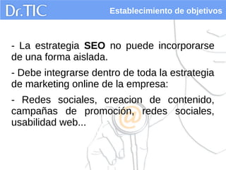 Establecimiento de objetivos
- La estrategia SEO no puede incorporarse
de una forma aislada.
- Debe integrarse dentro de toda la estrategia
de marketing online de la empresa:
- Redes sociales, creacion de contenido,
campañas de promoción, redes sociales,
usabilidad web...
 