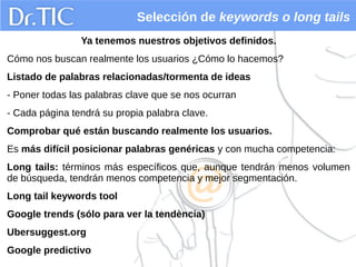 Selección de keywords o long tails
Ya tenemos nuestros objetivos definidos.
Cómo nos buscan realmente los usuarios ¿Cómo lo hacemos?
Listado de palabras relacionadas/tormenta de ideas
- Poner todas las palabras clave que se nos ocurran
- Cada página tendrá su propia palabra clave.
Comprobar qué están buscando realmente los usuarios.
Es más difícil posicionar palabras genéricas y con mucha competencia:
Long tails: términos más específicos que, aunque tendrán menos volumen
de búsqueda, tendrán menos competencia y mejor segmentación.
Long tail keywords tool
Google trends (sólo para ver la tendència)
Ubersuggest.org
Google predictivo
 