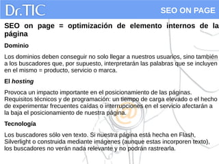 SEO ON PAGE
SEO on page = optimización de elemento internos de la
página
Dominio
Los dominios deben conseguir no solo llegar a nuestros usuarios, sino también
a los buscadores que, por supuesto, interpretarán las palabras que se incluyen
en el mismo = producto, servicio o marca.
El hosting
Provoca un impacto importante en el posicionamiento de las páginas.
Requisitos técnicos y de programación: un tiempo de carga elevado o el hecho
de experimentar frecuentes caídas o interrupciones en el servicio afectarán a
la baja el posicionamiento de nuestra página.
Tecnología
Los buscadores sólo ven texto. Si nuestra página está hecha en Flash,
Silverlight o construida mediante imágenes (aunque estas incorporen texto),
los buscadores no verán nada relevante y no podrán rastrearla.
 