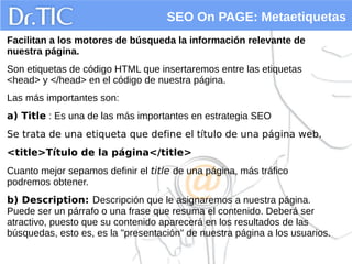 SEO On PAGE: Metaetiquetas
Facilitan a los motores de búsqueda la información relevante de
nuestra página.
Son etiquetas de código HTML que insertaremos entre las etiquetas
<head> y </head> en el código de nuestra página.
Las más importantes son:
a) Title : Es una de las más importantes en estrategia SEO
Se trata de una etiqueta que define el título de una página web.
<title>Título de la página</title>
Cuanto mejor sepamos definir el title de una página, más tráfico
podremos obtener.
b) Description: Descripción que le asignaremos a nuestra página.
Puede ser un párrafo o una frase que resuma el contenido. Deberá ser
atractivo, puesto que su contenido aparecerá en los resultados de las
búsquedas, esto es, es la "presentación" de nuestra página a los usuarios.
 