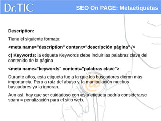 SEO On PAGE: Metaetiquetas
Description:
Tiene el siguiente formato:
<meta name="description" content="descripción página" />
c) Keywords: la etiqueta Keywords debe incluir las palabras clave del
contenido de la página
<meta name="keywords" content="palabras clave">
Durante años, esta etiqueta fue a la que los buscadores dieron más
importancia. Pero a raíz del abuso y la manipulación muchos
buscadores ya la ignoran.
Aun así, hay que ser cuidadoso con esta etiqueta podría considerarse
spam = penalización para el sitio web.
 