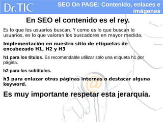 SEO On PAGE: Contenido, enlaces e
imágenes
En SEO el contenido es el rey.
Es lo que los usuarios buscan. Y como es lo que buscan lo
usuarios, es lo que valoran los buscadores en mayor medida.
Implementación en nuestro sitio de etiquetas de
encabezado H1, H2 y H3
h1 para los títulos. Es recomendable utilizar solo una etiqueta h1 por
página.
h2 para los subtítulos.
h3 para enlazar otras páginas internas o destacar alguna
keyword.
Es muy importante respetar esta jerarquía.
 