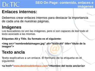 SEO On Page: contenido, enlaces e
imágenes
Enlaces internos:
Debemos crear enlaces internos para destacar la importancia
de cada una de nuestras páginas.
Imágenes
Los buscadores no ven las imágenes, pero sí son capaces de leer todo el
texto asociado a las mismas.
Etiquetas Alt y Title. Su formato es el siguiente:
<img src="nombredelaimagen.jpg" alt="texto Alt" title="título de la
imagen">
Texto ancla
Texto explicativo a un enlace. El formato de la etiqueta es el
siguiente:
<a href="www.destinodelenlace.com">Nombre del texto ancla</a>
 