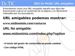 SEO On PAGE: URL amigables
Entendemos como una URL amigable aquella que describe
brevemente cuál es el contenido de la página y es fácilmente
indexable por los buscadores.
URL amigables podemos mostrar:
www.midominio.com/contacto
URL No amigable:
www.midominio.com/index.php?option
- A través del gestor de contenidos se puede cambiar
- Con código HTML
 