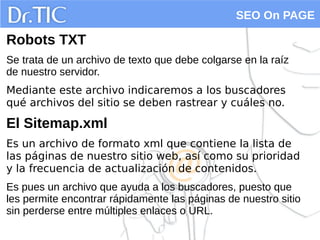 SEO On PAGE
Robots TXT
Se trata de un archivo de texto que debe colgarse en la raíz
de nuestro servidor.
Mediante este archivo indicaremos a los buscadores
qué archivos del sitio se deben rastrear y cuáles no.
El Sitemap.xml
Es un archivo de formato xml que contiene la lista de
las páginas de nuestro sitio web, así como su prioridad
y la frecuencia de actualización de contenidos.
Es pues un archivo que ayuda a los buscadores, puesto que
les permite encontrar rápidamente las páginas de nuestro sitio
sin perderse entre múltiples enlaces o URL.
 