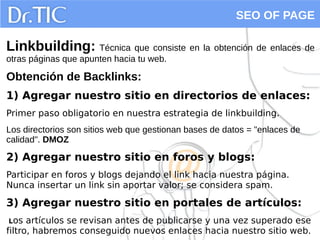 SEO OF PAGE
Linkbuilding: Técnica que consiste en la obtención de enlaces de
otras páginas que apunten hacia tu web.
Obtención de Backlinks:
1) Agregar nuestro sitio en directorios de enlaces:
Primer paso obligatorio en nuestra estrategia de linkbuilding.
Los directorios son sitios web que gestionan bases de datos = "enlaces de
calidad". DMOZ
2) Agregar nuestro sitio en foros y blogs:
Participar en foros y blogs dejando el link hacia nuestra página.
Nunca insertar un link sin aportar valor; se considera spam.
3) Agregar nuestro sitio en portales de artículos:
Los artículos se revisan antes de publicarse y una vez superado ese
filtro, habremos conseguido nuevos enlaces hacia nuestro sitio web.
 