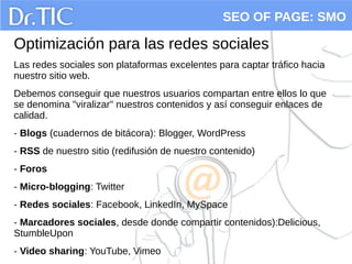 SEO OF PAGE: SMO
Optimización para las redes sociales
Las redes sociales son plataformas excelentes para captar tráfico hacia
nuestro sitio web.
Debemos conseguir que nuestros usuarios compartan entre ellos lo que
se denomina "viralizar" nuestros contenidos y así conseguir enlaces de
calidad.
- Blogs (cuadernos de bitácora): Blogger, WordPress
- RSS de nuestro sitio (redifusión de nuestro contenido)
- Foros
- Micro-blogging: Twitter
- Redes sociales: Facebook, LinkedIn, MySpace
- Marcadores sociales, desde donde compartir contenidos):Delicious,
StumbleUpon
- Video sharing: YouTube, Vimeo
 