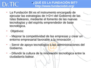 ●¿QUÉ ES LA FUNDACIÓN BIT?
http://www.fundaciobit.org/
• La Fundación Bit es el instrumento encargado de
ejecutar las estrategias de I+D+I del Gobierno de las
Islas Baleares, mediante el fomento de las nuevas
tecnologías y del espíritu emprendedor de base
tecnológica.
• Objetivos:
• - Mejorar la competitividad de las empresas y crear un
entorno empresarial favorable a la innovación
• - Servir de apoyo tecnológico a las administraciones del
Gobierno.
• - Difundir la cultura de la innovación tecnológica entre la
ciudadanía balear.
 