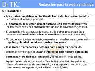 Redacción para la web semántica
4. Usabilidad.
- Los contenidos deben ser fáciles de leer, estar bien estructurados
y contener el mensaje principal.
- El contenido debe estar bien etiquetado, con textos descriptivos
en las imágenes y nos encargaremos de que la navegación sea fácil.
- El contenido y la estructura de nuestro sitio deben prepararse para
crear una comunicación eficaz e inmediata con nuestros usuarios.
- No podremos fidelizar a nuestros usuarios si no sabemos exponer con
rapidez y claridad meridiana qué les ofrecemos
- Diseño con marcadores y botones para compartir contenido
- Debemos permitir que el usuario interactúe con nuestro contenido
- Confianza y credibilidad: ortografía y la redacción, impecables.
- Optimización: de los contenidos Tras haber estudiado las palabras
clave más relevantes de nuestro sitio, las incorporaremos dentro del
cuerpo texto en lugares significativos o estratégicos.
 