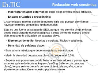 Redacción web semántica
- Incorporar enlaces externos de otros blogs o webs en tus artículos.
- Enlaces cruzados o crosslinking:
Crear enlaces internos dentro de nuestro sitio que puedan permitirnos
navegar entre los contenidos fundamentales.
Esta es una fuerte estrategia de SEO, porque nos permite dirigir enlaces
desde cualquiera de nuestras páginas a otras dentro de nuestro propio
sitio, mediante la utilización de palabras clave.
- Elementos de estilo. Negritas y cursivas. Títulos y subtítulos.
- Densidad de palabras clave:
- Esto es una métrica que debe manipularse con cuidado.
- Medir la densidad de palabras clave. No superar el 5,5%.
- Superar ese porcentaje podría llevar a los buscadores a pensar que
estamos aplicando técnicas keyword stuffing (relleno con palabras
clave), lo que se interpretaría como un intento de engaño, con la
siguiente penalización en nuestro posicionamiento.
 