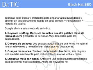 Black Hat SEO
Técnicas poco éticas y prohibidas para engañar a los buscadores y
obtener un posicionamiento rápido en poco tiempo. = Penalización =
retirada de página
Google elimina estas webs de su índice.
1. Keyword stuffing. Consiste en incluir nuestra palabra clave de
forma abusiva (Respetar la denisdad.Muy detectable para los
buscadores).
2. Compra de enlaces: Los enlaces adquiridos de una forma no natural
no son relevantes y no están bien vistos por los buscadores.
3. Granjas de enlaces. También denominadas link farms, son páginas
web creadas únicamente para incluir enlaces a otras webs = Spam.
4. Etiquetas meta con spam. Antes era uno de los factores principales
para posicionar nuestra página. Ahora las keywords no.
 