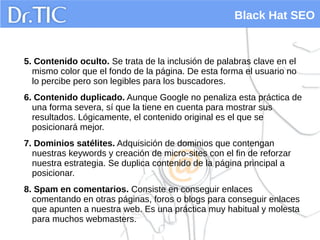 Black Hat SEO
5. Contenido oculto. Se trata de la inclusión de palabras clave en el
mismo color que el fondo de la página. De esta forma el usuario no
lo percibe pero son legibles para los buscadores.
6. Contenido duplicado. Aunque Google no penaliza esta práctica de
una forma severa, sí que la tiene en cuenta para mostrar sus
resultados. Lógicamente, el contenido original es el que se
posicionará mejor.
7. Dominios satélites. Adquisición de dominios que contengan
nuestras keywords y creación de micro-sites con el fin de reforzar
nuestra estrategia. Se duplica contenido de la página principal a
posicionar.
8. Spam en comentarios. Consiste en conseguir enlaces
comentando en otras páginas, foros o blogs para conseguir enlaces
que apunten a nuestra web. Es una práctica muy habitual y molesta
para muchos webmasters.
 