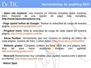 Herramientas de analítica SEO
- Open site explorer: nos muestra un informe completo sobre nuestros
links. Dispone de una opción de pago más completa.
http://www.opensiteexplorer.org
- Page speed online de Google: Testear la velocidad de carga de nuestra
página. pagespeed.googlelabs.com
- Pingdom tools: Mide la velocidad de carga de cada objeto de nuestra
página. http://tools.pingdom.com/fpt
- Alexa Toolbar: Herramienta que nos muestra el ranking de tráfico de
cada página, número de links, y otros datos. http://www.alexa.com/toolbar
- Website grader: Completo análisis en línea SEO de una página web.
Muy útil para hacer auditorías simples con agilidad.
http://marketing.grader.com/
- Woorank:Herramienta muy completa para auditar nuestra web y obtener
un informe. http://www.woorank.com/
- Metric Spot
 