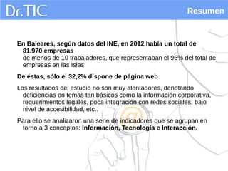 Resumen
En Baleares, según datos del INE, en 2012 había un total de
81.970 empresas
de menos de 10 trabajadores, que representaban el 96% del total de
empresas en las Islas.
De éstas, sólo el 32,2% dispone de página web
Los resultados del estudio no son muy alentadores, denotando
deficiencias en temas tan básicos como la información corporativa,
requerimientos legales, poca integración con redes sociales, bajo
nivel de accesibilidad, etc..
Para ello se analizaron una serie de indicadores que se agrupan en
torno a 3 conceptos: Información, Tecnología e Interacción.
 
