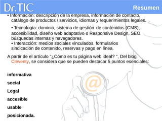 Resumen
• Información: descripción de la empresa, información de contacto,
catálogo de productos / servicios, idiomas y requerimientos legales.
• Tecnología: dominio, sistema de gestión de contenidos (CMS),
accesibilidad, diseño web adaptativo o Responsive Design, SEO,
búsquedas internas y navegadores.
• Interacción: medios sociales vinculados, formularios
sindicación de contenido, reservas y pago en línea.
A partir de el artículo "¿Cómo es tu página web ideal? ", Del blog
Cleventy, se considera que se pueden destacar 5 puntos esenciales:
informativa
social
Legal
accesible
usable
posicionada.
 