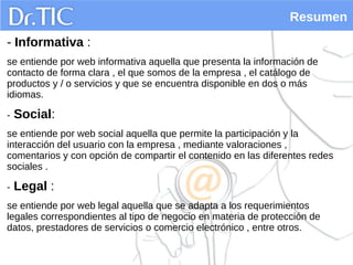 Resumen
- Informativa :
se entiende por web informativa aquella que presenta la información de
contacto de forma clara , el que somos de la empresa , el catálogo de
productos y / o servicios y que se encuentra disponible en dos o más
idiomas.
- Social:
se entiende por web social aquella que permite la participación y la
interacción del usuario con la empresa , mediante valoraciones ,
comentarios y con opción de compartir el contenido en las diferentes redes
sociales .
- Legal :
se entiende por web legal aquella que se adapta a los requerimientos
legales correspondientes al tipo de negocio en materia de protección de
datos, prestadores de servicios o comercio electrónico , entre otros.
 