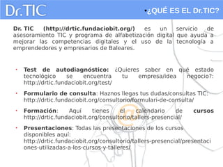●¿QUÉ ES EL Dr.TIC?
Dr. TIC (http://drtic.fundaciobit.org/) es un servicio de
asesoramiento TIC y programa de alfabetización digital que ayuda a
mejorar las competencias digitales y el uso de la tecnología a
emprendedores y empresarios de Baleares.
• Test de autodiagnóstico: ¿Quieres saber en qué estado
tecnológico se encuentra tu empresa/idea negocio?:
http://drtic.fundaciobit.org/test/
• Formulario de consulta: Haznos llegas tus dudas/consultas TIC:
http://drtic.fundaciobit.org/consultorio/formulari-de-consulta/
• Formación: Aquí tienes el calendario de cursos
http://drtic.fundaciobit.org/consultorio/tallers-presencial/
• Presentaciones: Todas las presentaciones de los cursos
disponibles aquí:
http://drtic.fundaciobit.org/consultorio/tallers-presencial/presentaci
ones-utilizadas-a-los-cursos-y-talleres/
 