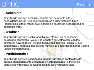 Resumen
- Accesible :
se entiende por web accesible aquella que se adapta a las
necesidades de los usuarios con barreras o impedimentos físico
-sensoriales, con el mayor nivel posible de pautas de accesibilidad al
contenido web .
- Usable :
se entiende por web usable aquella que ofrece una experiencia
de usuario confortable, ya que se visualiza correctamente con los
diferentes navegadores , incluye búsquedas internas , utiliza URL s
semánticas y adapta a dispositivos móviles de diferentes tamaños , como
tablets o smartphones .
- Posicionada :
se entiende por web posicionada aquella que ofrece contenidos de
calidad adecuadamente etiquetados y categorizados , a través de
estrategias y técnicas de Search Engine Optimization o SEO .
 