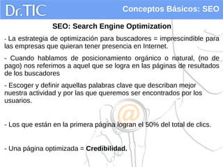 Conceptos Básicos: SEO
SEO: Search Engine Optimization
- La estrategia de optimización para buscadores = imprescindible para
las empresas que quieran tener presencia en Internet.
- Cuando hablamos de posicionamiento orgánico o natural, (no de
pago) nos referimos a aquel que se logra en las páginas de resultados
de los buscadores
- Escoger y definir aquellas palabras clave que describan mejor
nuestra actividad y por las que queremos ser encontrados por los
usuarios.
- Los que están en la primera página logran el 50% del total de clics.
- Una página optimizada = Credibilidad.
 