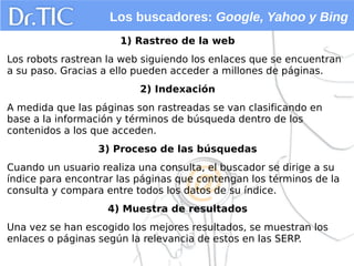 Los buscadores: Google, Yahoo y Bing
1) Rastreo de la web
Los robots rastrean la web siguiendo los enlaces que se encuentran
a su paso. Gracias a ello pueden acceder a millones de páginas.
2) Indexación
A medida que las páginas son rastreadas se van clasificando en
base a la información y términos de búsqueda dentro de los
contenidos a los que acceden.
3) Proceso de las búsquedas
Cuando un usuario realiza una consulta, el buscador se dirige a su
índice para encontrar las páginas que contengan los términos de la
consulta y compara entre todos los datos de su índice.
4) Muestra de resultados
Una vez se han escogido los mejores resultados, se muestran los
enlaces o páginas según la relevancia de estos en las SERP.
 