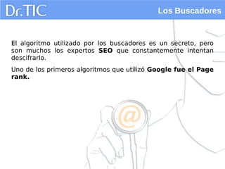 Los Buscadores
El algoritmo utilizado por los buscadores es un secreto, pero
son muchos los expertos SEO que constantemente intentan
descifrarlo.
Uno de los primeros algoritmos que utilizó Google fue el Page
rank.
 