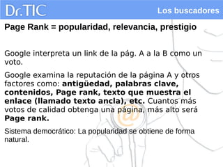 Los buscadores
Page Rank = popularidad, relevancia, prestigio
Google interpreta un link de la pág. A a la B como un
voto.
Google examina la reputación de la página A y otros
factores como: antigüedad, palabras clave,
contenidos, Page rank, texto que muestra el
enlace (llamado texto ancla), etc. Cuantos más
votos de calidad obtenga una página, más alto será
Page rank.
Sistema democrático: La popularidad se obtiene de forma
natural.
 