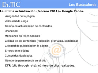 Los Buscadores
La última actualización (febrero 2011)= Google Panda.
Antigüedad de la página
Velocidad de carga
Tiempo en actualización de contenidos
Usabilidad
Menciones en redes sociales
Calidad de los contenidos (redacción, gramática, semántica)
Cantidad de publicidad en la página
Errores en el código
Contenidos duplicados
Tiempo de permanencia en el sitio
CTR (clic through rate): número de clics realizados.
 