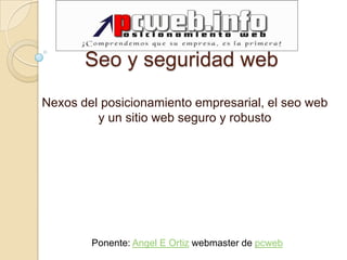 Seo y seguridad web
Nexos del posicionamiento empresarial, el seo web
         y un sitio web seguro y robusto




        Ponente: Angel E Ortiz webmaster de pcweb
 