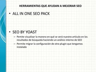 HERRAMIENTAS QUE AYUDAN A MEJORAR SEO

• ALL IN ONE SEO PACK



• SEO BY YOAST
  – Pemite visualizar la manera en qué se verá nuestro artículo en los
    resultados de búsqueda haciendo un análisis interno de SEO
  – Permite migrar la configuración de otro plugin que tengamos
    instalado
 